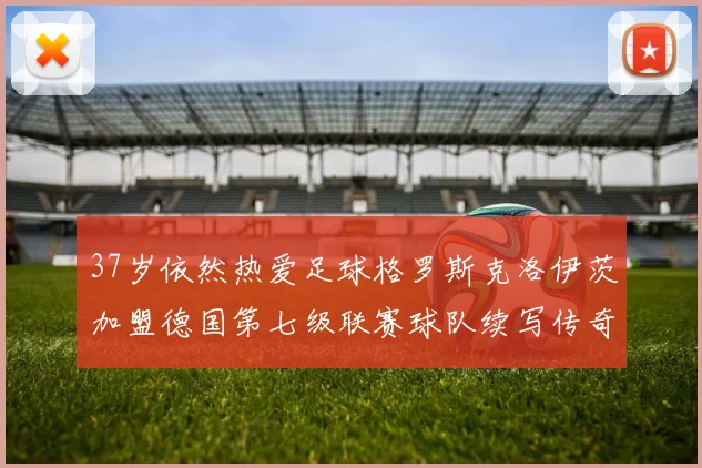 37岁依然热爱足球格罗斯克洛伊茨加盟德国第七级联赛球队续写传奇