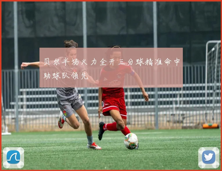 贝尔半场火力全开三分球精准命中助球队领先