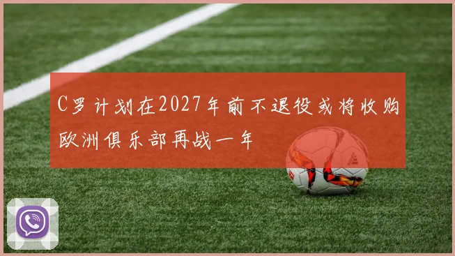 C罗计划在2027年前不退役或将收购欧洲俱乐部再战一年