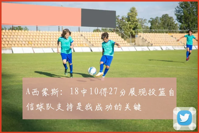 A西蒙斯：18中10得27分展现投篮自信球队支持是我成功的关键