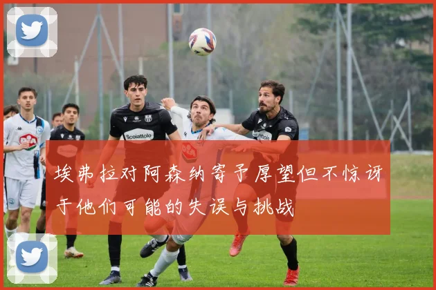 埃弗拉对阿森纳寄予厚望但不惊讶于他们可能的失误与挑战
