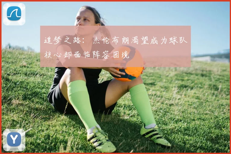 追梦之路：杰伦布朗渴望成为球队核心却面临阵容困境