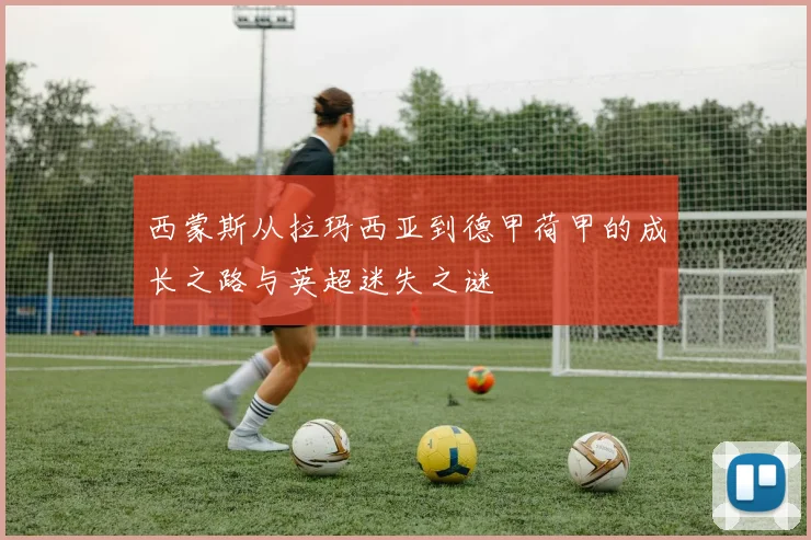 西蒙斯从拉玛西亚到德甲荷甲的成长之路与英超迷失之谜