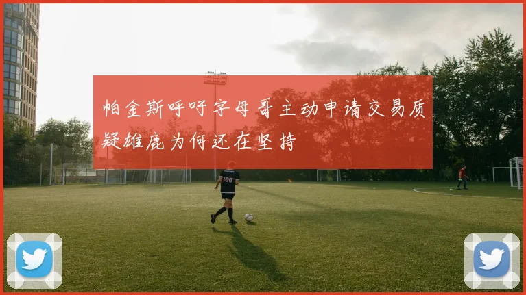 帕金斯呼吁字母哥主动申请交易质疑雄鹿为何还在坚持
