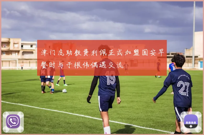 津门虎助教费利佩正式加盟国安早餐时与于根伟偶遇交流