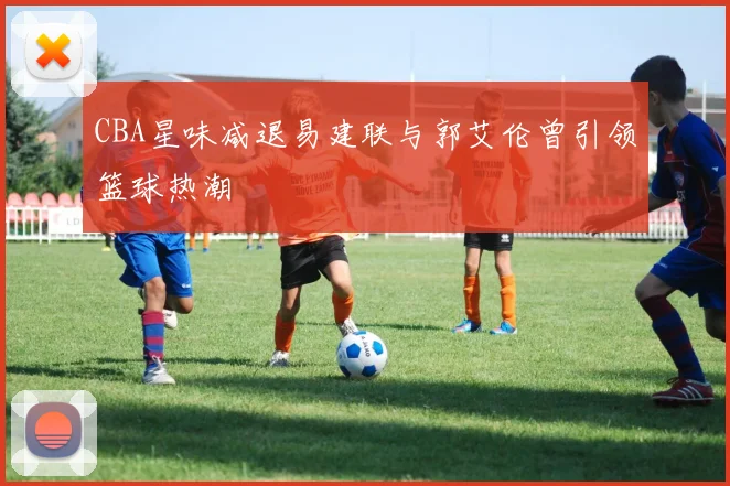 CBA星味减退易建联与郭艾伦曾引领篮球热潮