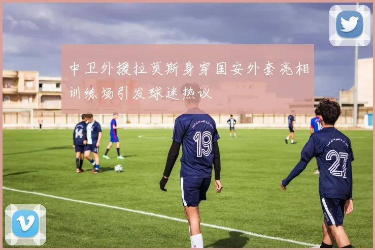 中卫外援拉莫斯身穿国安外套亮相训练场引发球迷热议