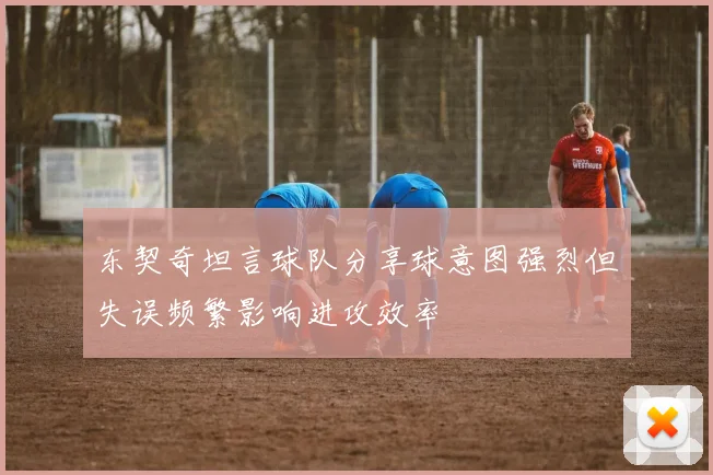 东契奇坦言球队分享球意图强烈但失误频繁影响进攻效率