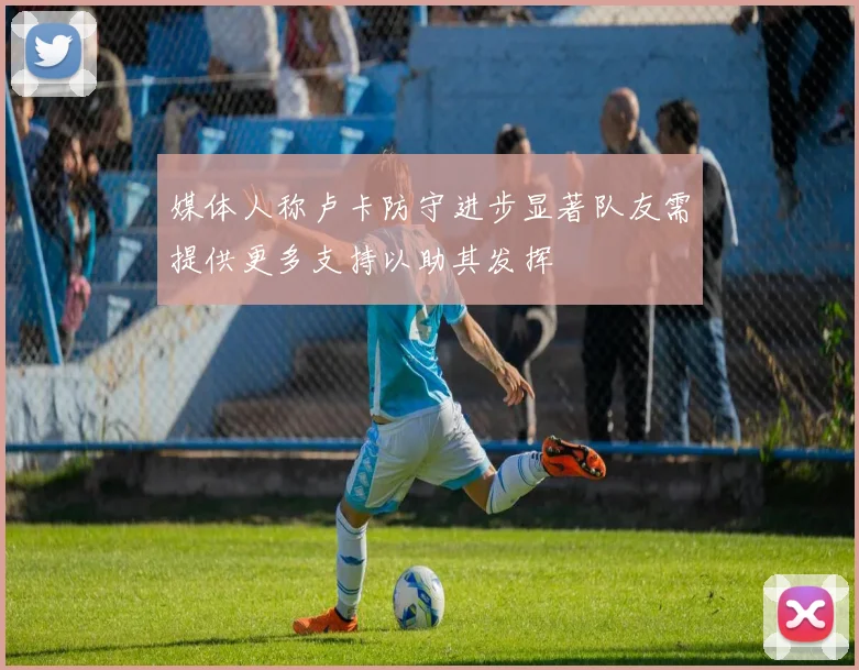 媒体人称卢卡防守进步显著队友需提供更多支持以助其发挥